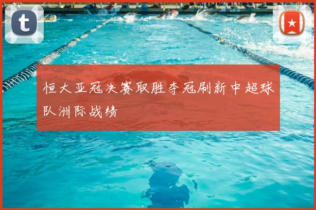 恒大亚冠决赛取胜夺冠刷新中超球队洲际战绩
