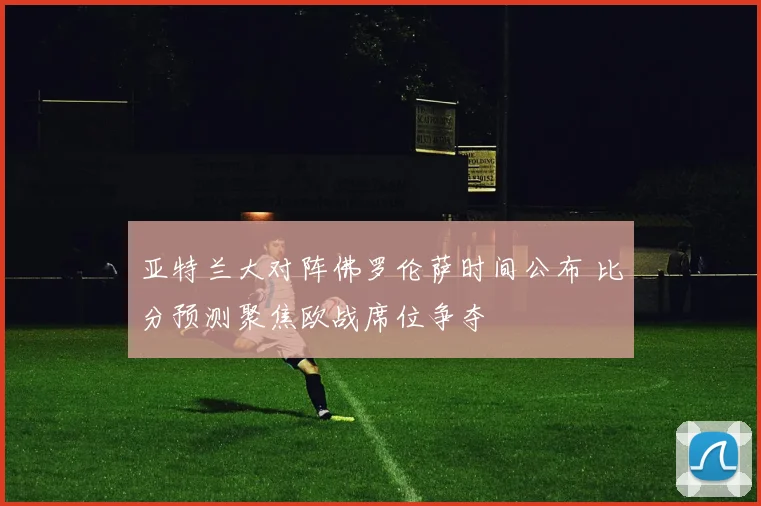 亚特兰大对阵佛罗伦萨时间公布 比分预测聚焦欧战席位争夺
