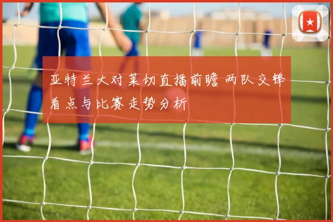 亚特兰大对莱切直播前瞻 两队交锋看点与比赛走势分析