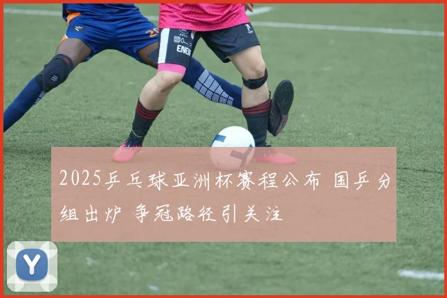 2025乒乓球亚洲杯赛程公布 国乒分组出炉 争冠路径引关注