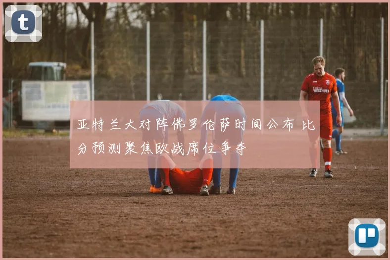 亚特兰大对阵佛罗伦萨时间公布 比分预测聚焦欧战席位争夺