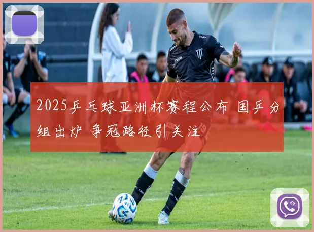 2025乒乓球亚洲杯赛程公布 国乒分组出炉 争冠路径引关注