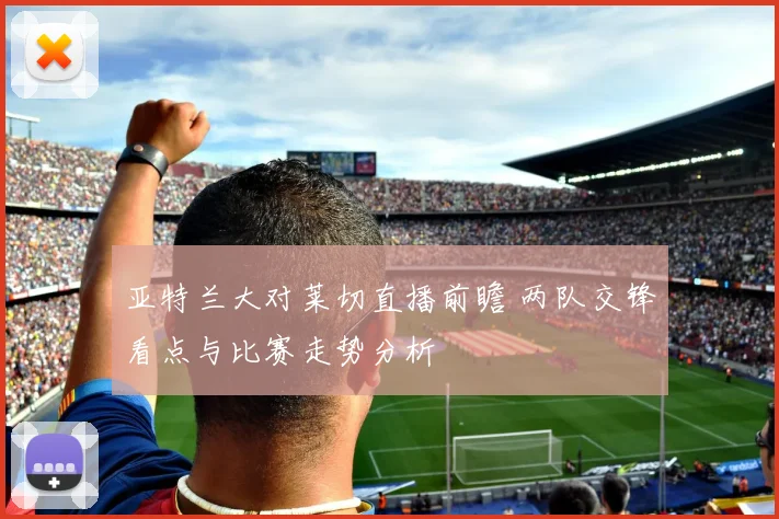 亚特兰大对莱切直播前瞻 两队交锋看点与比赛走势分析