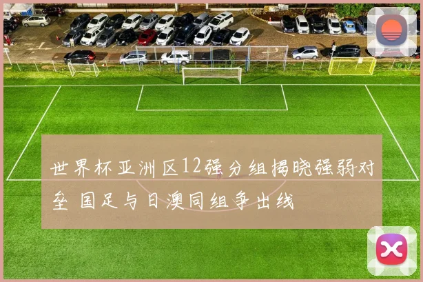 世界杯亚洲区12强分组揭晓强弱对垒 国足与日澳同组争出线